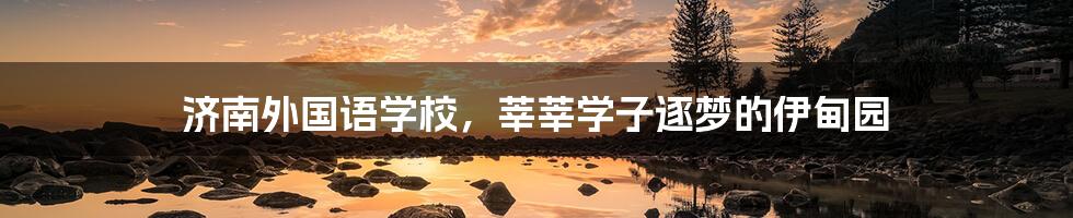 济南外国语学校，莘莘学子逐梦的伊甸园