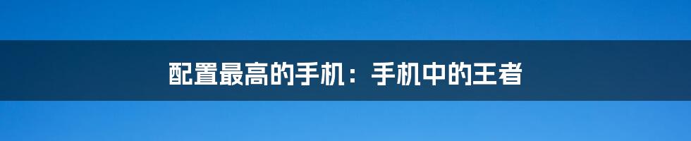 配置最高的手机:手机中的王者