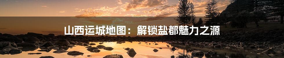 山西运城地图:解锁盐都魅力之源
