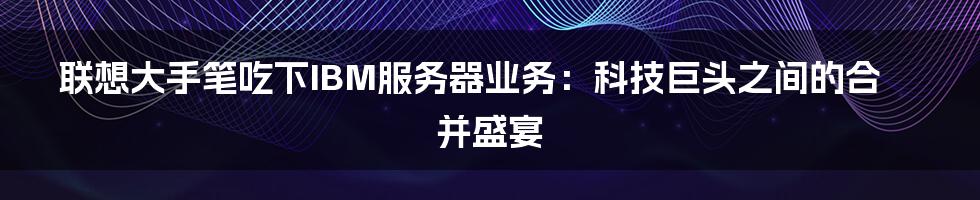 联想大手笔吃下IBM服务器业务:科技巨头之间的合并盛宴