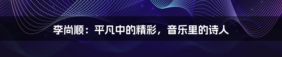 李尚顺:平凡中的精彩,音乐里的诗人