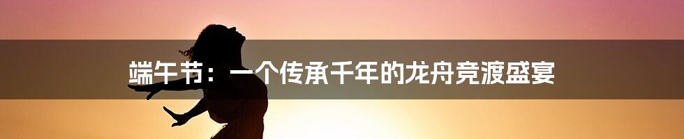 端午节:一个传承千年的龙舟竞渡盛宴