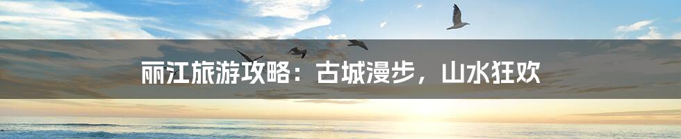 丽江旅游攻略：古城漫步，山水狂欢
