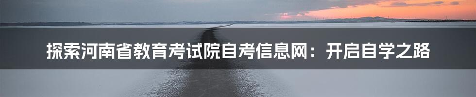 探索河南省教育考试院自考信息网:开启自学之路