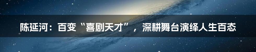 陈延河:百变“喜剧天才”,深耕舞台演绎人生百态