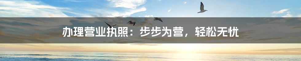 办理营业执照:步步为营,轻松无忧