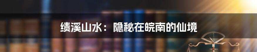 绩溪山水：隐秘在皖南的仙境