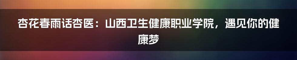 杏花春雨话杏医：山西卫生健康职业学院，遇见你的健康梦