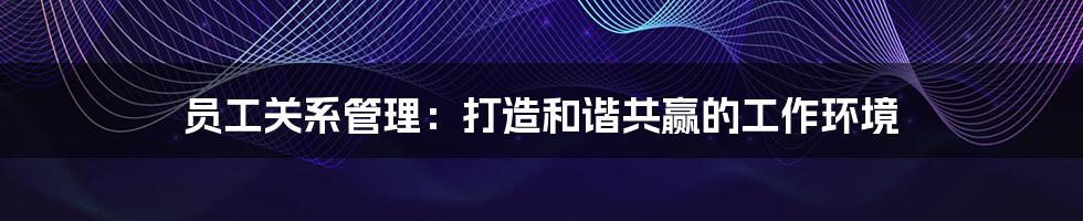 员工关系管理:打造和谐共赢的工作环境