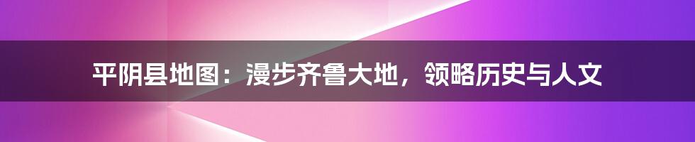 平阴县地图:漫步齐鲁大地,领略历史与人文