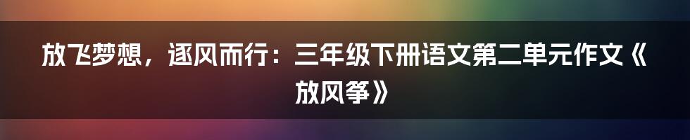 放飞梦想,逐风而行:三年级下册语文第二单元作文《放风筝》