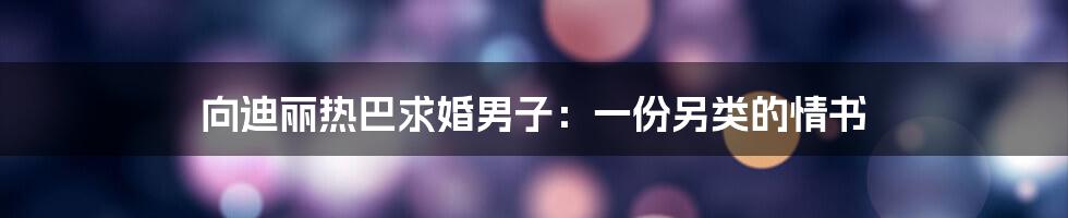 向迪丽热巴求婚男子:一份另类的情书