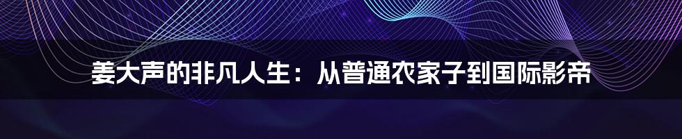 姜大声的非凡人生:从普通农家子到国际影帝