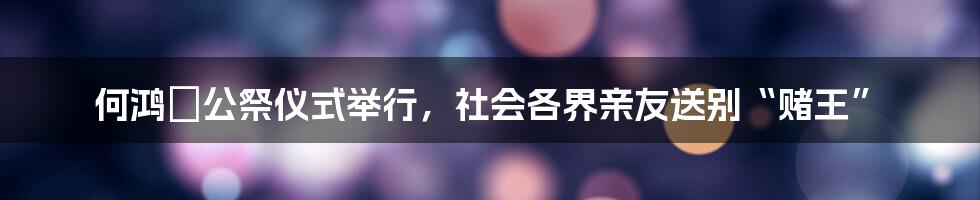 何鸿燊公祭仪式举行,社会各界亲友送别“赌王”