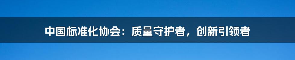 中国标准化协会:质量守护者,创新引领者