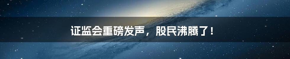 证监会重磅发声,股民沸腾了!