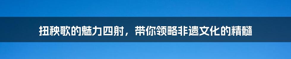 扭秧歌的魅力四射,带你领略非遗文化的精髓