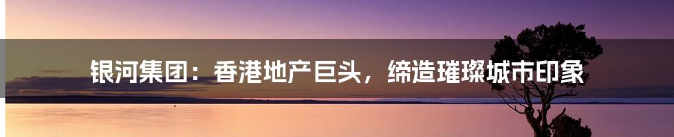 银河集团:香港地产巨头,缔造璀璨城市印象