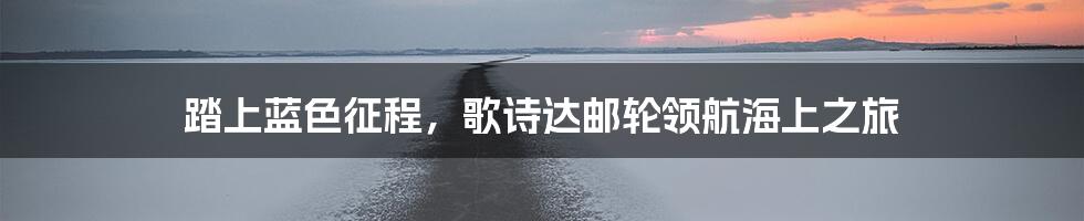 踏上蓝色征程,歌诗达邮轮领航海上之旅
