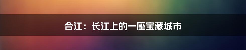 合江：长江上的一座宝藏城市