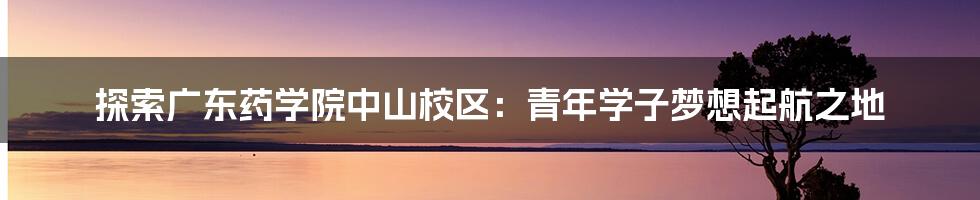 探索广东药学院中山校区:青年学子梦想起航之地