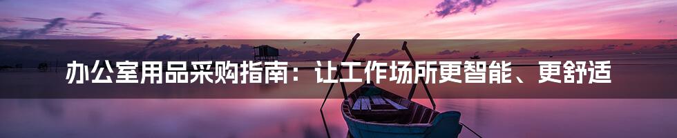 办公室用品采购指南:让工作场所更智能、更舒适