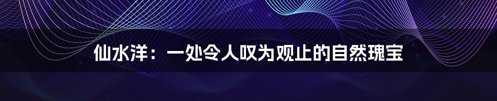 仙水洋:一处令人叹为观止的自然瑰宝