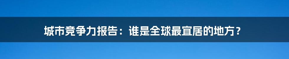 城市竞争力报告:谁是全球最宜居的地方?