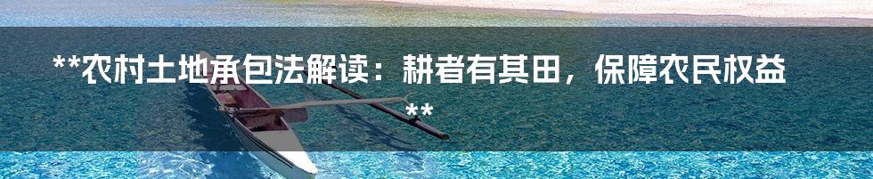 **农村土地承包法解读:耕者有其田,保障农民权益**