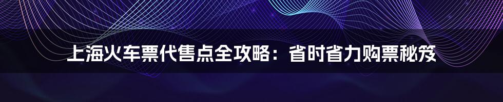 上海火车票代售点全攻略:省时省力购票秘笈