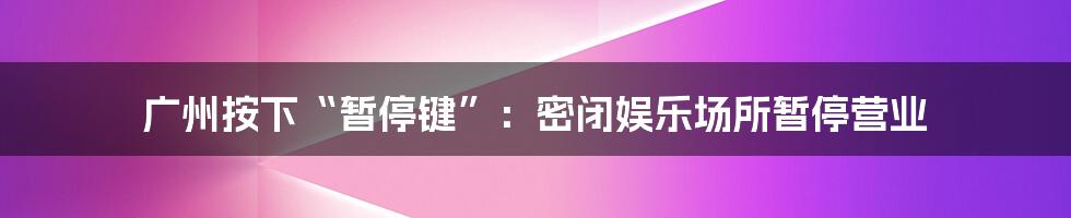 广州按下“暂停键”：密闭娱乐场所暂停营业