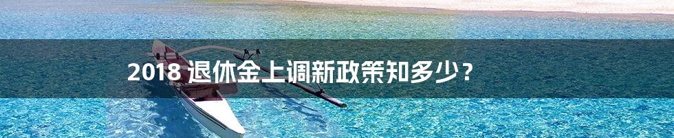 2018 退休金上调新政策知多少？
