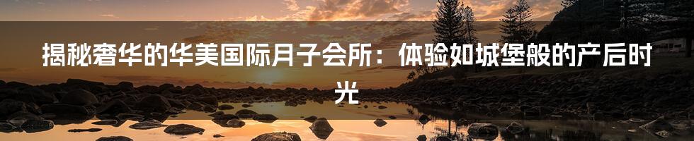 揭秘奢华的华美国际月子会所:体验如城堡般的产后时光