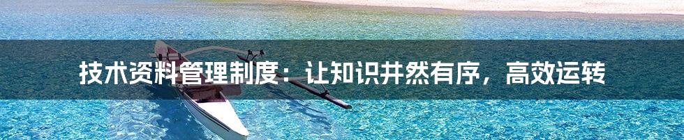 技术资料管理制度:让知识井然有序,高效运转