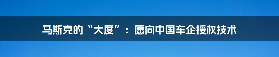 马斯克的“大度”:愿向中国车企授权技术