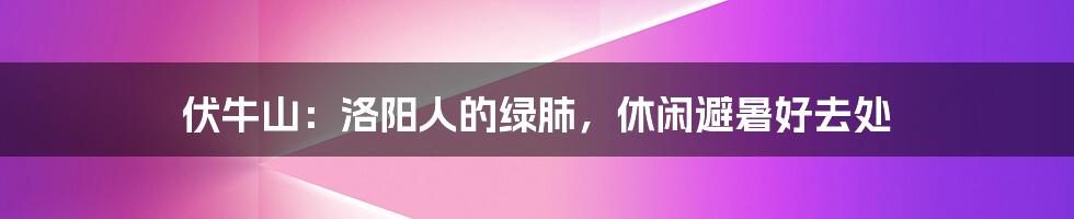 伏牛山:洛阳人的绿肺,休闲避暑好去处