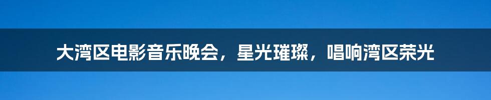 大湾区电影音乐晚会,星光璀璨,唱响湾区荣光