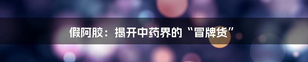 假阿胶：揭开中药界的“冒牌货”