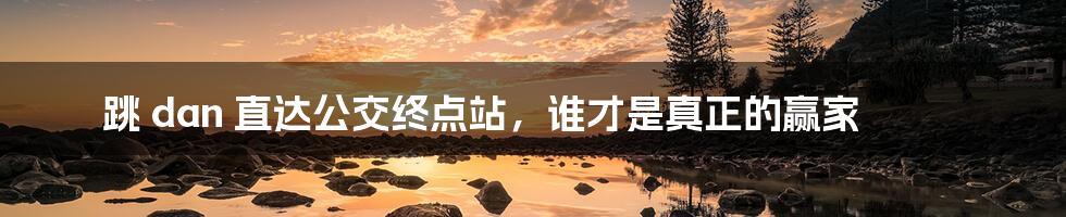 跳 dan 直达公交终点站，谁才是真正的赢家