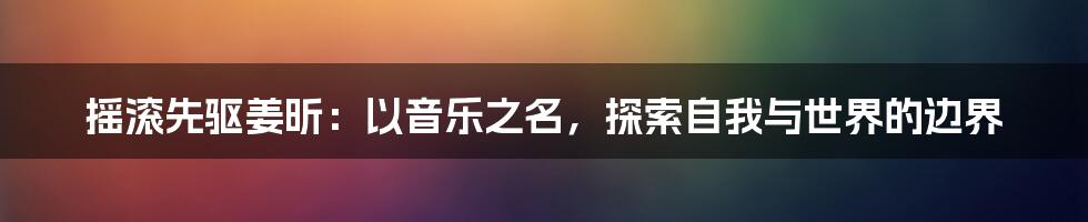 摇滚先驱姜昕:以音乐之名,探索自我与世界的边界