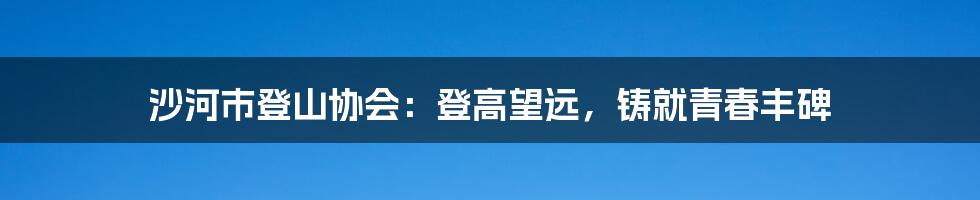 沙河市登山协会：登高望远，铸就青春丰碑