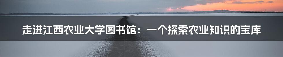 走进江西农业大学图书馆：一个探索农业知识的宝库