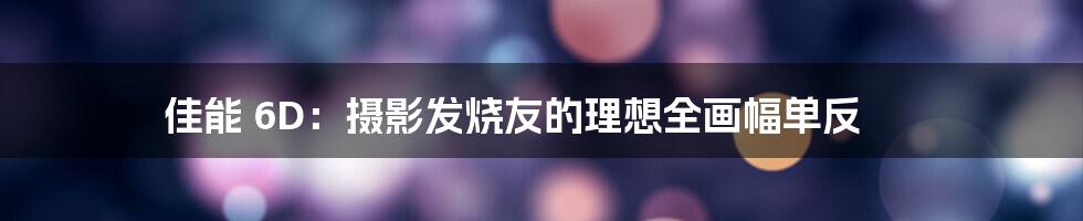 佳能 6D:摄影发烧友的理想全画幅单反