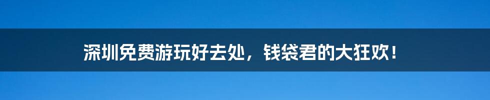 深圳免费游玩好去处,钱袋君的大狂欢!