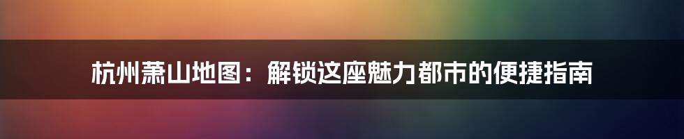 杭州萧山地图：解锁这座魅力都市的便捷指南