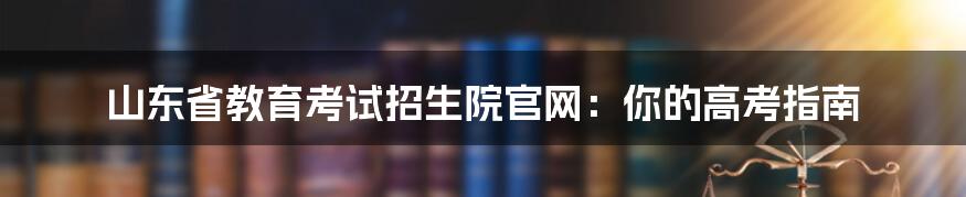 山东省教育考试招生院官网:你的高考指南