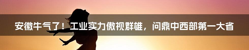 安徽牛气了！工业实力傲视群雄，问鼎中西部第一大省