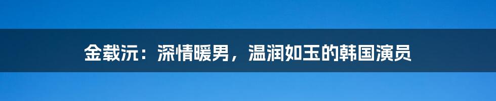 金载沅：深情暖男，温润如玉的韩国演员