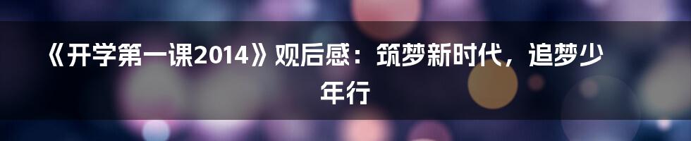 《开学第一课2014》观后感：筑梦新时代，追梦少年行