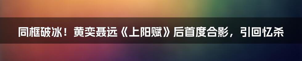 同框破冰！黄奕聂远《上阳赋》后首度合影，引回忆杀